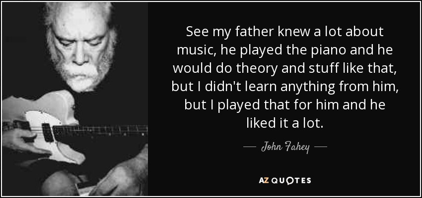 See my father knew a lot about music, he played the piano and he would do theory and stuff like that, but I didn't learn anything from him, but I played that for him and he liked it a lot. - John Fahey