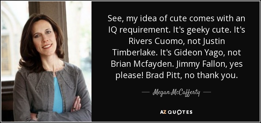 See, my idea of cute comes with an IQ requirement. It's geeky cute. It's Rivers Cuomo, not Justin Timberlake. It's Gideon Yago, not Brian Mcfayden. Jimmy Fallon, yes please! Brad Pitt, no thank you. - Megan McCafferty