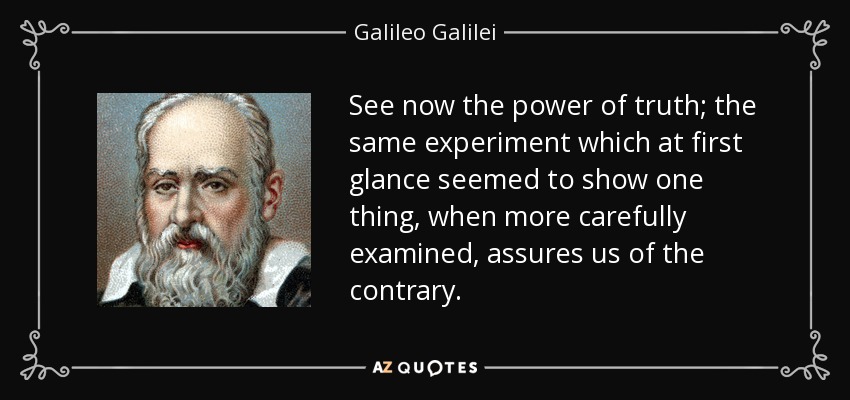 See now the power of truth; the same experiment which at first glance seemed to show one thing, when more carefully examined, assures us of the contrary. - Galileo Galilei