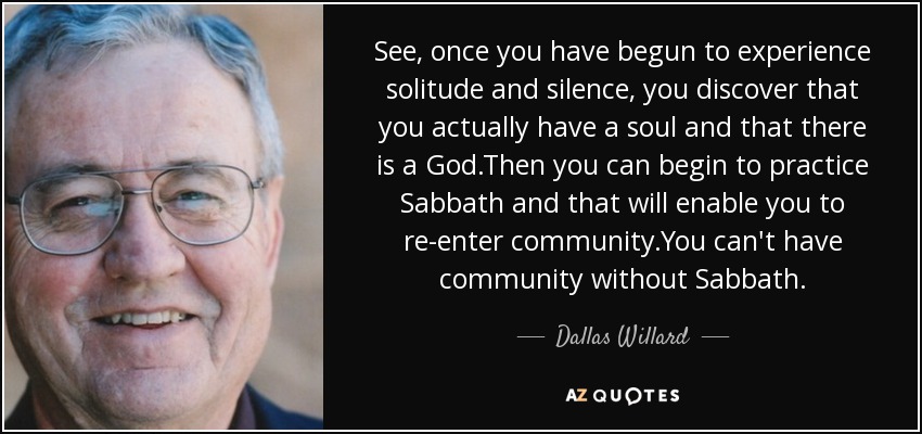 See, once you have begun to experience solitude and silence, you discover that you actually have a soul and that there is a God.Then you can begin to practice Sabbath and that will enable you to re-enter community.You can't have community without Sabbath. - Dallas Willard