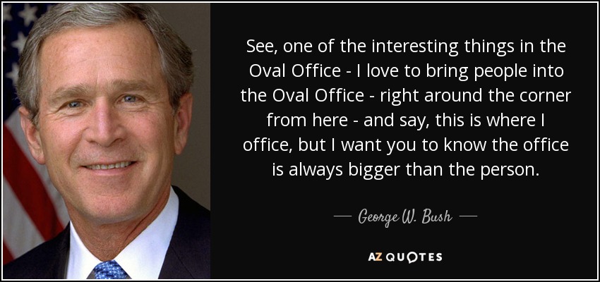 See, one of the interesting things in the Oval Office - I love to bring people into the Oval Office - right around the corner from here - and say, this is where I office, but I want you to know the office is always bigger than the person. - George W. Bush