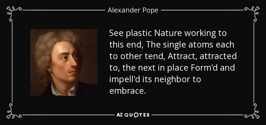 See plastic Nature working to this end, The single atoms each to other tend, Attract, attracted to, the next in place Form'd and impell'd its neighbor to embrace. - Alexander Pope