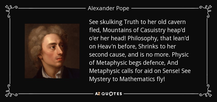 See skulking Truth to her old cavern fled, Mountains of Casuistry heap'd o'er her head! Philosophy, that lean'd on Heav'n before, Shrinks to her second cause, and is no more. Physic of Metaphysic begs defence, And Metaphysic calls for aid on Sense! See Mystery to Mathematics fly! - Alexander Pope