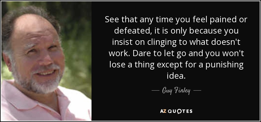 See that any time you feel pained or defeated, it is only because you insist on clinging to what doesn't work. Dare to let go and you won't lose a thing except for a punishing idea. - Guy Finley