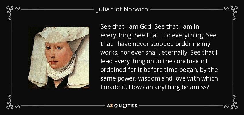 See that I am God. See that I am in everything. See that I do everything. See that I have never stopped ordering my works, nor ever shall, eternally. See that I lead everything on to the conclusion I ordained for it before time began, by the same power, wisdom and love with which I made it. How can anything be amiss? - Julian of Norwich