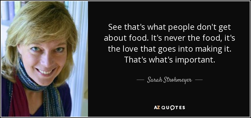 See that's what people don't get about food. It's never the food, it's the love that goes into making it. That's what's important. - Sarah Strohmeyer