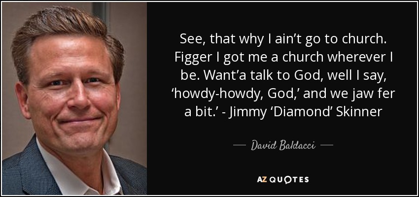 See, that why I ain’t go to church. Figger I got me a church wherever I be. Want’a talk to God, well I say, ‘howdy-howdy, God,’ and we jaw fer a bit.’ - Jimmy ‘Diamond’ Skinner - David Baldacci