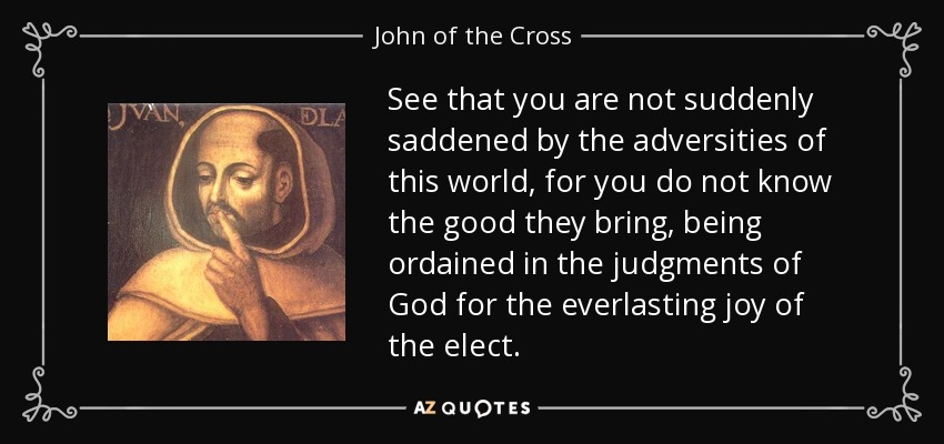 See that you are not suddenly saddened by the adversities of this world, for you do not know the good they bring, being ordained in the judgments of God for the everlasting joy of the elect. - John of the Cross