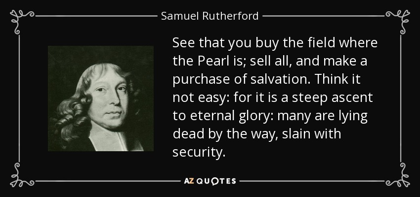 See that you buy the field where the Pearl is; sell all, and make a purchase of salvation. Think it not easy: for it is a steep ascent to eternal glory: many are lying dead by the way, slain with security. - Samuel Rutherford