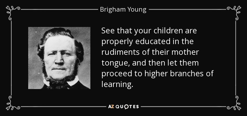 See that your children are properly educated in the rudiments of their mother tongue, and then let them proceed to higher branches of learning. - Brigham Young