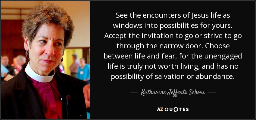 See the encounters of Jesus life as windows into possibilities for yours. Accept the invitation to go or strive to go through the narrow door. Choose between life and fear, for the unengaged life is truly not worth living, and has no possibility of salvation or abundance. - Katharine Jefferts Schori