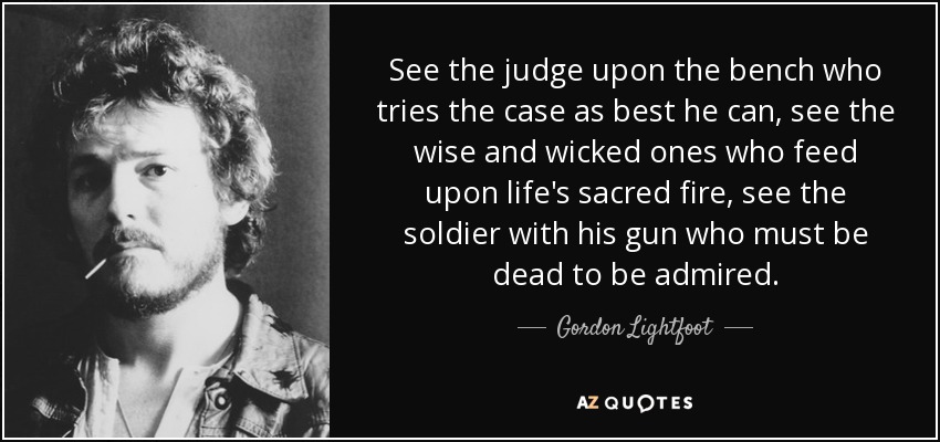 See the judge upon the bench who tries the case as best he can, see the wise and wicked ones who feed upon life's sacred fire, see the soldier with his gun who must be dead to be admired. - Gordon Lightfoot