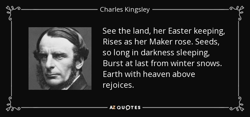 See the land, her Easter keeping, Rises as her Maker rose. Seeds, so long in darkness sleeping, Burst at last from winter snows. Earth with heaven above rejoices. - Charles Kingsley