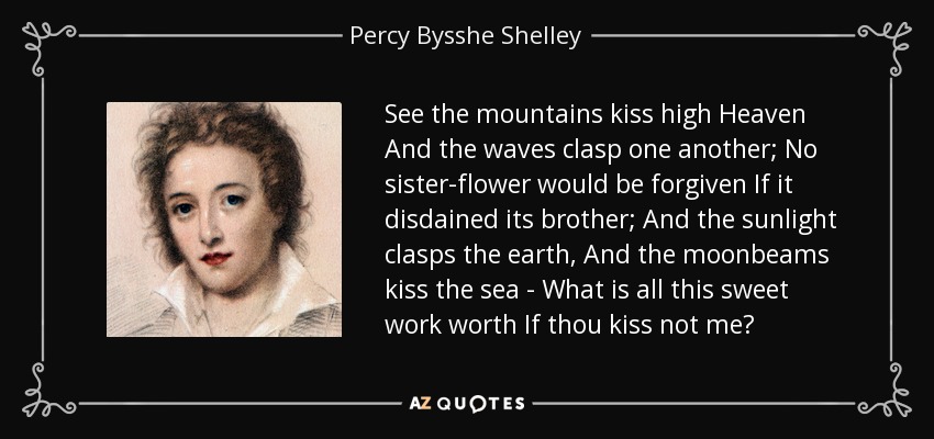 See the mountains kiss high Heaven And the waves clasp one another; No sister-flower would be forgiven If it disdained its brother; And the sunlight clasps the earth, And the moonbeams kiss the sea - What is all this sweet work worth If thou kiss not me? - Percy Bysshe Shelley