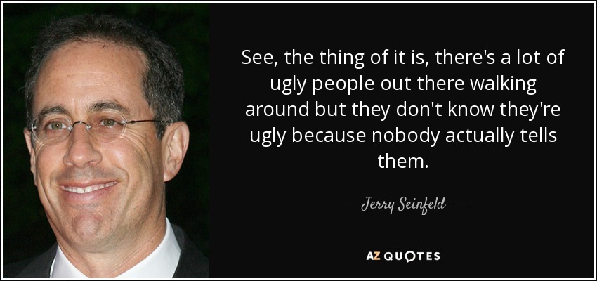See, the thing of it is, there's a lot of ugly people out there walking around but they don't know they're ugly because nobody actually tells them. - Jerry Seinfeld