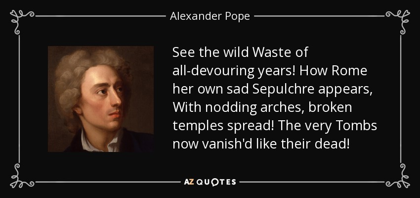 See the wild Waste of all-devouring years! How Rome her own sad Sepulchre appears, With nodding arches, broken temples spread! The very Tombs now vanish'd like their dead! - Alexander Pope