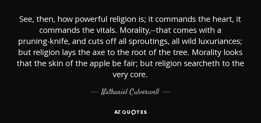 See, then, how powerful religion is; it commands the heart, it commands the vitals. Morality,--that comes with a pruning-knife, and cuts off all sproutings, all wild luxuriances; but religion lays the axe to the root of the tree. Morality looks that the skin of the apple be fair; but religion searcheth to the very core. - Nathaniel Culverwell