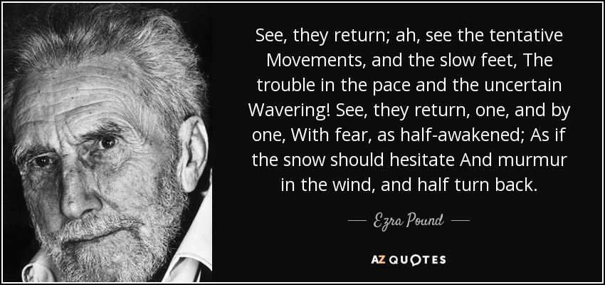 See, they return; ah, see the tentative Movements, and the slow feet, The trouble in the pace and the uncertain Wavering! See, they return, one, and by one, With fear, as half-awakened; As if the snow should hesitate And murmur in the wind, and half turn back. - Ezra Pound