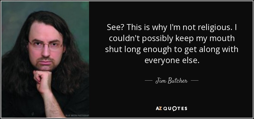 See? This is why I'm not religious. I couldn't possibly keep my mouth shut long enough to get along with everyone else. - Jim Butcher