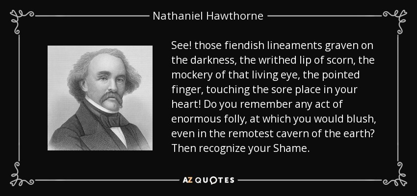 See! those fiendish lineaments graven on the darkness, the writhed lip of scorn, the mockery of that living eye, the pointed finger, touching the sore place in your heart! Do you remember any act of enormous folly, at which you would blush, even in the remotest cavern of the earth? Then recognize your Shame. - Nathaniel Hawthorne