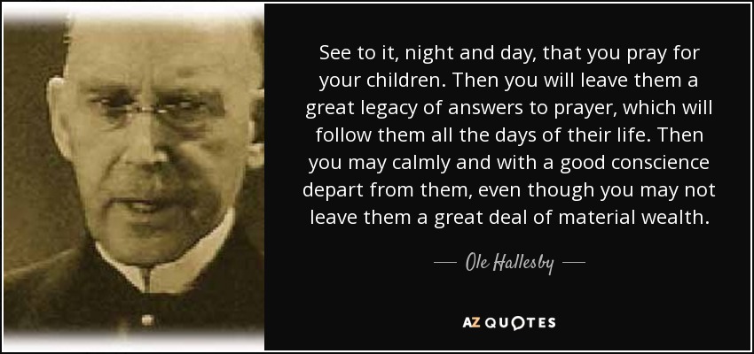 See to it, night and day, that you pray for your children. Then you will leave them a great legacy of answers to prayer, which will follow them all the days of their life. Then you may calmly and with a good conscience depart from them, even though you may not leave them a great deal of material wealth. - Ole Hallesby