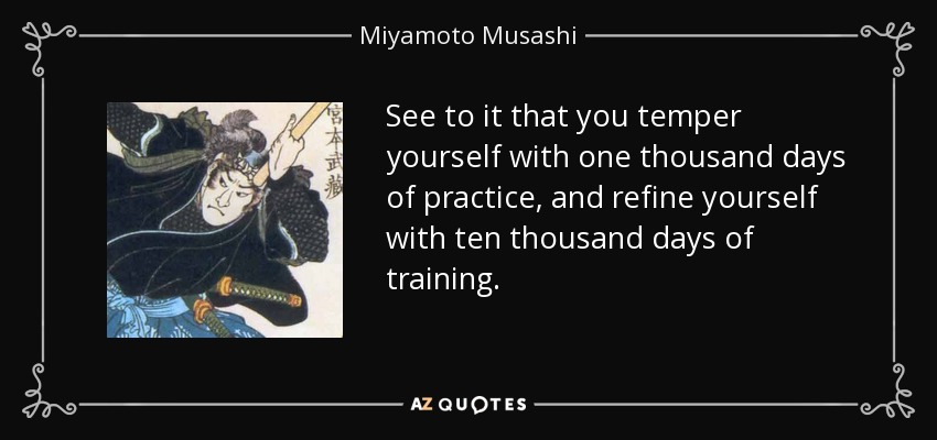See to it that you temper yourself with one thousand days of practice, and refine yourself with ten thousand days of training. - Miyamoto Musashi