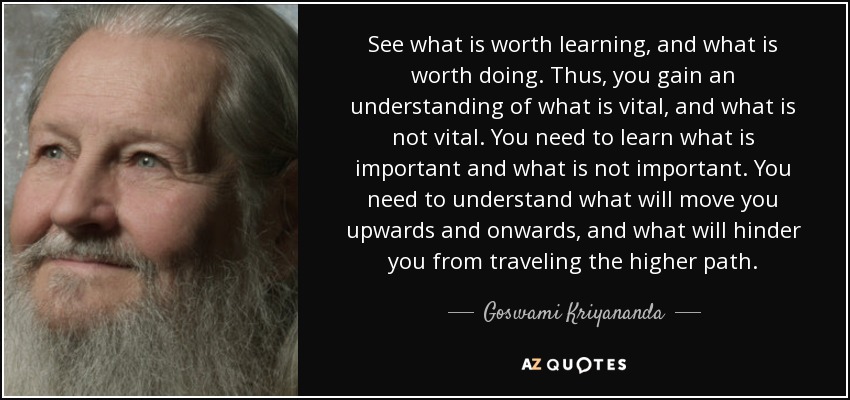 See what is worth learning, and what is worth doing. Thus, you gain an understanding of what is vital, and what is not vital. You need to learn what is important and what is not important. You need to understand what will move you upwards and onwards, and what will hinder you from traveling the higher path. - Goswami Kriyananda