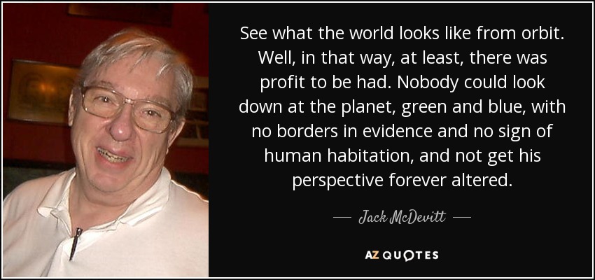 See what the world looks like from orbit. Well, in that way, at least, there was profit to be had. Nobody could look down at the planet, green and blue, with no borders in evidence and no sign of human habitation, and not get his perspective forever altered. - Jack McDevitt
