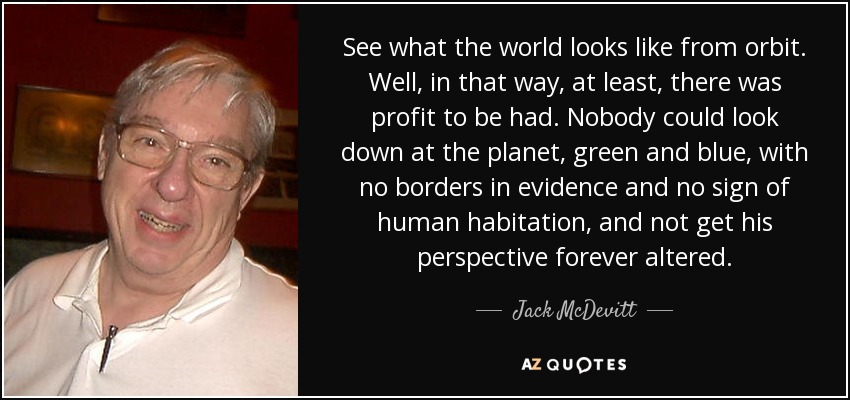 See what the world looks like from orbit. Well, in that way, at least, there was profit to be had. Nobody could look down at the planet, green and blue, with no borders in evidence and no sign of human habitation, and not get his perspective forever altered. - Jack McDevitt
