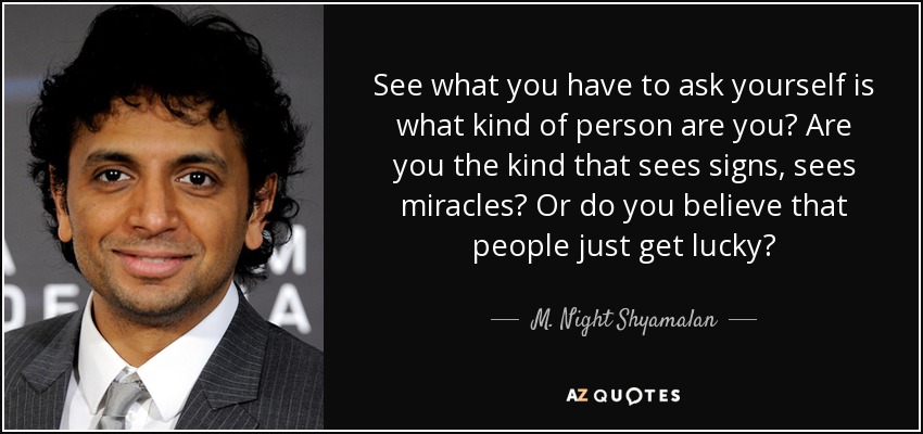 See what you have to ask yourself is what kind of person are you? Are you the kind that sees signs, sees miracles? Or do you believe that people just get lucky? - M. Night Shyamalan
