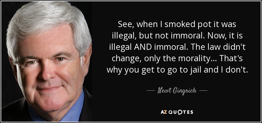 See, when I smoked pot it was illegal, but not immoral. Now, it is illegal AND immoral. The law didn't change, only the morality… That's why you get to go to jail and I don't. - Newt Gingrich