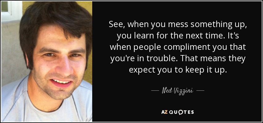 See, when you mess something up, you learn for the next time. It's when people compliment you that you're in trouble. That means they expect you to keep it up. - Ned Vizzini