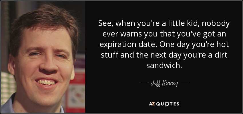 See, when you're a little kid, nobody ever warns you that you've got an expiration date. One day you're hot stuff and the next day you're a dirt sandwich. - Jeff Kinney