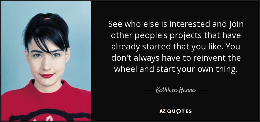See who else is interested and join other people's projects that have already started that you like. You don't always have to reinvent the wheel and start your own thing. - Kathleen Hanna