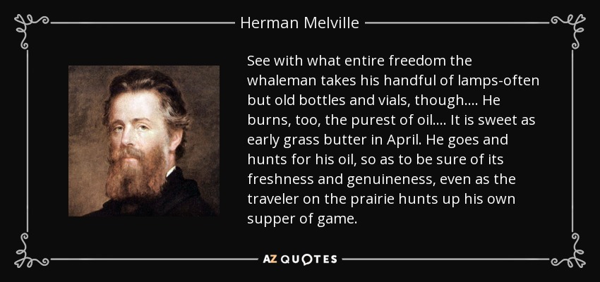 See with what entire freedom the whaleman takes his handful of lamps-often but old bottles and vials, though. ... He burns, too, the purest of oil. ... It is sweet as early grass butter in April. He goes and hunts for his oil, so as to be sure of its freshness and genuineness, even as the traveler on the prairie hunts up his own supper of game. - Herman Melville