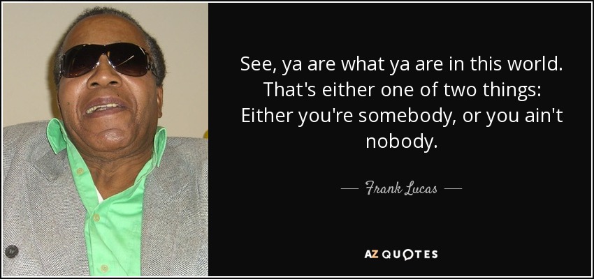 See, ya are what ya are in this world. That's either one of two things: Either you're somebody, or you ain't nobody. - Frank Lucas