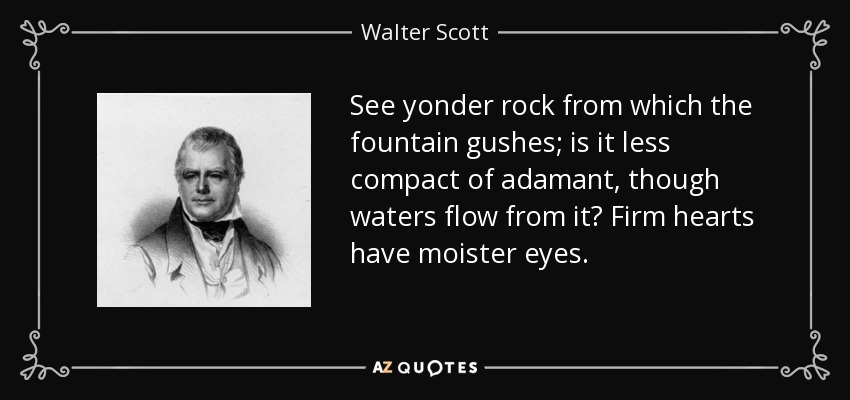 See yonder rock from which the fountain gushes; is it less compact of adamant, though waters flow from it? Firm hearts have moister eyes. - Walter Scott