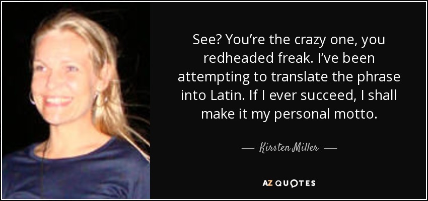 See? You’re the crazy one, you redheaded freak. I’ve been attempting to translate the phrase into Latin. If I ever succeed, I shall make it my personal motto. - Kirsten Miller