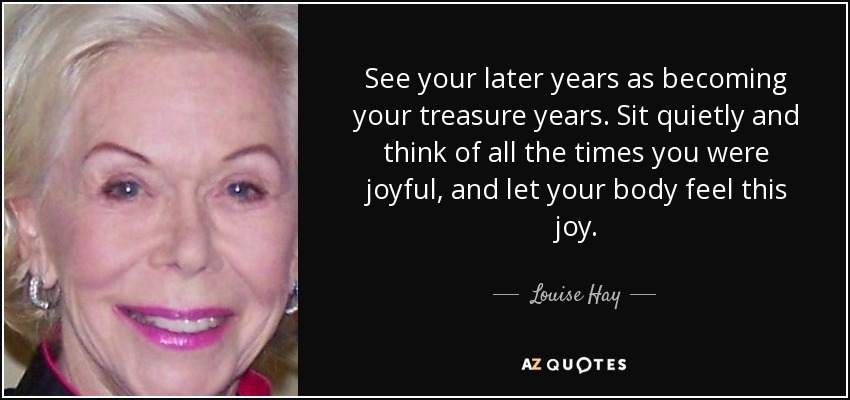 See your later years as becoming your treasure years. Sit quietly and think of all the times you were joyful, and let your body feel this joy. - Louise Hay