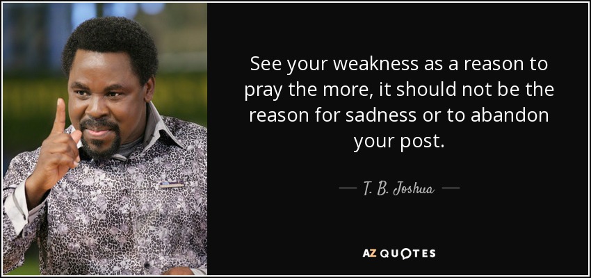 See your weakness as a reason to pray the more, it should not be the reason for sadness or to abandon your post. - T. B. Joshua