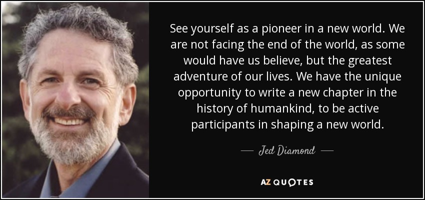 See yourself as a pioneer in a new world. We are not facing the end of the world, as some would have us believe, but the greatest adventure of our lives. We have the unique opportunity to write a new chapter in the history of humankind, to be active participants in shaping a new world. - Jed Diamond
