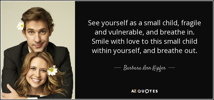 See yourself as a small child, fragile and vulnerable, and breathe in. Smile with love to this small child within yourself, and breathe out. - Barbara Ann Kipfer