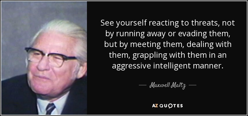 See yourself reacting to threats, not by running away or evading them, but by meeting them, dealing with them, grappling with them in an aggressive intelligent manner. - Maxwell Maltz