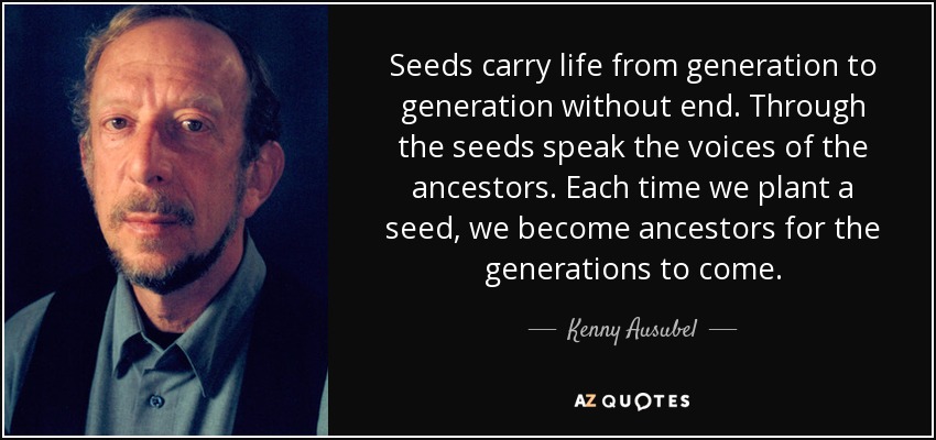 Seeds carry life from generation to generation without end. Through the seeds speak the voices of the ancestors. Each time we plant a seed, we become ancestors for the generations to come. - Kenny Ausubel