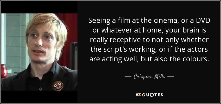 Seeing a film at the cinema, or a DVD or whatever at home, your brain is really receptive to not only whether the script's working, or if the actors are acting well, but also the colours. - Crispian Mills