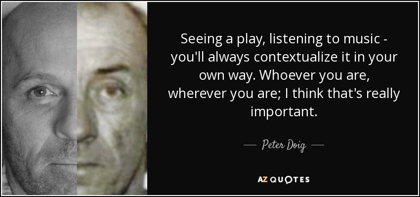 Seeing a play, listening to music - you'll always contextualize it in your own way. Whoever you are, wherever you are; I think that's really important. - Peter Doig