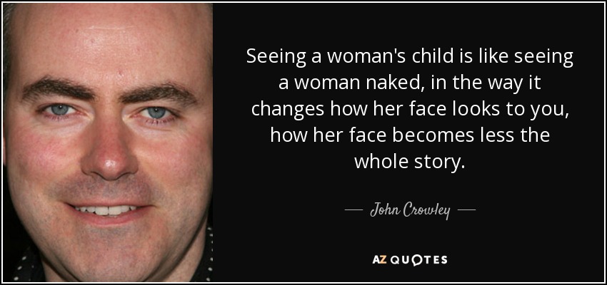 Seeing a woman's child is like seeing a woman naked, in the way it changes how her face looks to you, how her face becomes less the whole story. - John Crowley