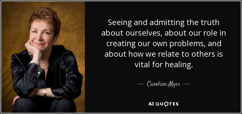 Seeing and admitting the truth about ourselves, about our role in creating our own problems, and about how we relate to others is vital for healing. - Caroline Myss