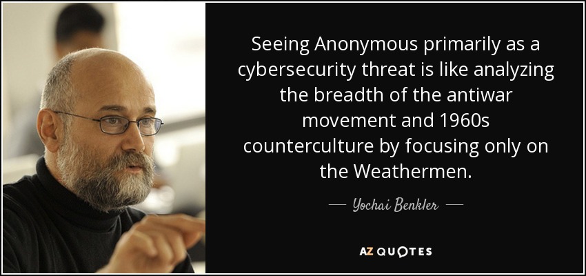 Seeing Anonymous primarily as a cybersecurity threat is like analyzing the breadth of the antiwar movement and 1960s counterculture by focusing only on the Weathermen. - Yochai Benkler
