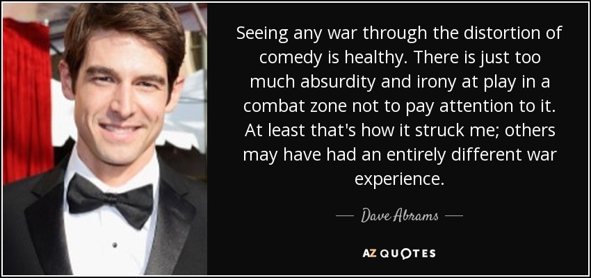 Seeing any war through the distortion of comedy is healthy. There is just too much absurdity and irony at play in a combat zone not to pay attention to it. At least that's how it struck me; others may have had an entirely different war experience. - Dave Abrams